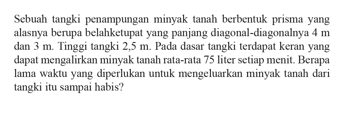 Sebuah tangki penampungan minyak tanah berbentuk prisma yang alasnya berupa belah ketupat yang panjang diagonal-diagonalnya 4 m dan 3 m. Tinggi tangki 2,5 m. Pada dasar tangki terdapat keran yang dapat mengalirkan minyak tanah rata-rata 75 liter setiap menit. Berapa lama waktu yang diperlukan untuk mengeluarkan minyak tanah dari tangki itu sampai habis?