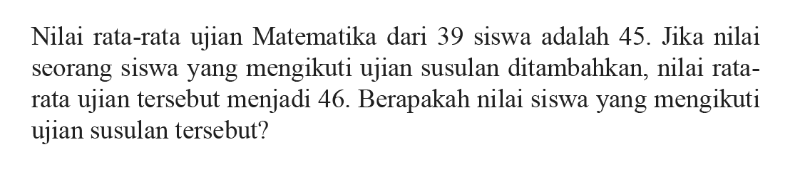 Nilai rata-rata ujian Matematika dari 39 siswa adalah 45. Jika nilai seorang siswayang mengikuti ujian susulan ditambahkan, nilai ratarata ujian tersebut menjadi 46. Berapakah nilai siswayang mengikuti ujian susulan tersebut?