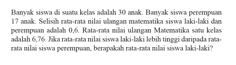 Banyak siswa di suatu kelas adalah 30 anak. Banyak siswa perempuan 17 anak. Selisih rata-rata nilai ulangan matematika siswa laki-laki dan perempuan adalah 0,6. Rata-rata nilai ulangan Matematika satu kelas adalah 6,76. Jika rata-rata nilai siswa laki-laki lebih tinggi daripada ratarata nilai siswa perempuan, berapakah rata-rata nilai siswa laki-laki?