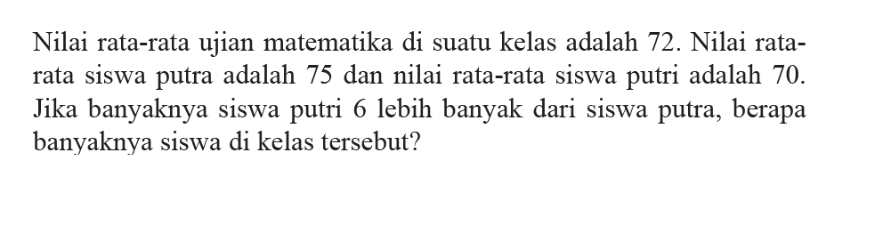 Nilai rata-rata ujian matematika di suatu kelas adalah 72. Nilai rata- rata Siswa putra adalah 75 dan nilai rata-rata siswa putri adalah 70. Jika banyaknya siswa putri 6 lebih banyak dari siswa putra, berapa banyaknya siswa di kelas tersebut?