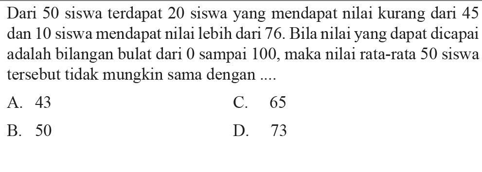 Dari 50 siswa terdapat 20 siswa yang mendapat nilai kurang dari 45 dan 10 siswa mendapat nilai lebih dari 76 . Bila nilai yang dapat dicapai adalah bilangan bulat dari 0 sampai 100, maka nilai rata-rata 50 siswa tersebut tidak mungkin sama dengan ....