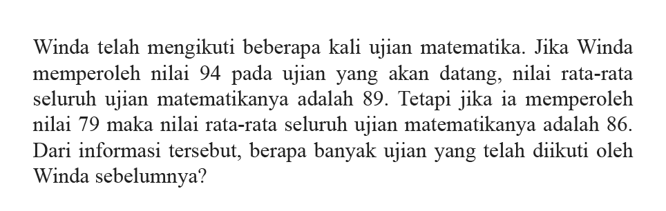 Winda telah mengikuti beberapa kali ujian matematika. Jika Winda memperoleh nilai 94 pada ujian yang akan datang, nilai rata-rata seluruh ujian matematikanya adalah 89. Tetapi jika ia memperoleh nilai 79 maka nilai rata-rata seluruh ujian matematikanya adalah 86. Dari informasi tersebut, berapa banyak ujian yang telah diikuti oleh Winda sebelumnya?