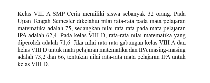 Kelas VIII A SMP Ceria memiliki siswa sebanyak 32 orang. Pada Ujian Tengah Semester diketahui nilai rata-rata pada mata pelajaran matematika adalah 75, sedangkan nilai rata rata pada mata pelajaran IPA adalah 62,4. Pada kelas VIII D, rata-rata nilai matematika yang diperoleh adalah 71,6. Jika nilai rata-rata gabungan kelas VIII A dan kelas VIII D untuk mata pelajaran matematika dan IPA masing-masing adalah 73,2 dan 66, tentukan nilai rata-rata mata pelajaran IPA untuk kelas VIII D.