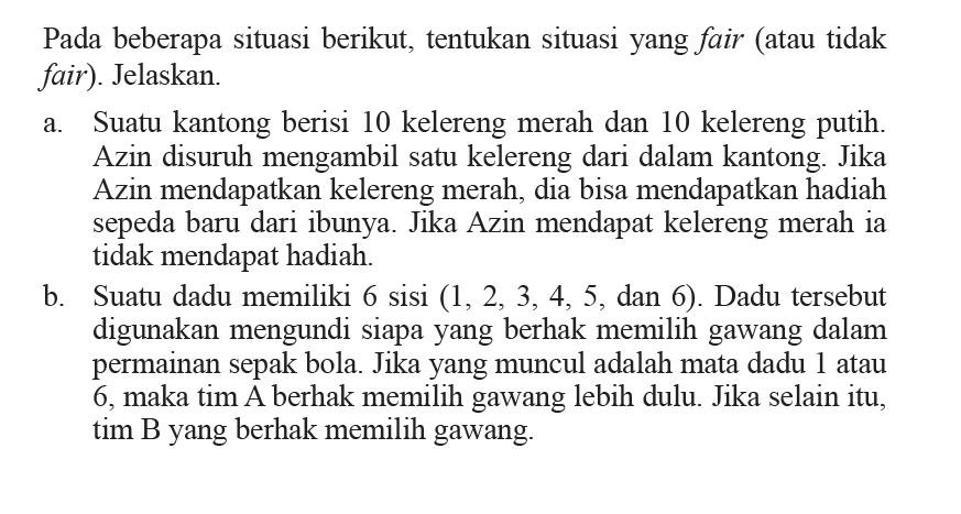 Pada beberapa situasi berikut, tentukan situasi yang fair (atau tidak fair). Jelaskan.a. Suatu kantong berisi 10 kelereng merah dan 10 kelereng putih. Azin disuruh mengambil satu kelereng dari dalam kantong. Jika Azin mendapatkan kelereng merah, dia bisa mendapatkan hadiah sepeda baru dari ibunya. Jika Azin mendapat kelereng merah ia tidak mendapat hadiah.b. Suatu dadu memiliki 6 sisi  (1, 2, 3, 4, 5, dan 6). Dadu tersebut digunakan mengundi siapa yang berhak memilih gawang dalam permainan sepak bola. Jika yang muncul adalah mata dadu 1 atau 6, maka tim A berhak memilih gawang lebih dulu. Jika selain itu, tim B yang berhak memilih gawang.