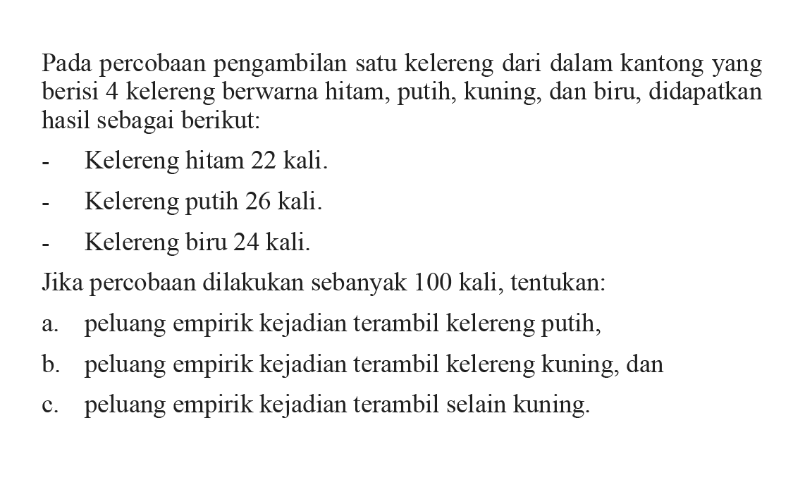 Pada percobaan pengambilan satu kelereng dari dalam kantong yang berisi 4 kelereng berwarna hitam, putih, kuning, dan biru, didapatkan hasil sebagai berikut: - Kelereng hitam 22 kali. - Kelereng putih 26 kali. - Kelereng biru 24 kali. Jika percobaan dilakukan sebanyak 100 kali, tentukan: a. peluang empirik kejadian terambil kelereng putih, b. peluang empirik kejadian terambil kelereng kuning, dan c. peluang empirik kejadian terambil selain kuning.