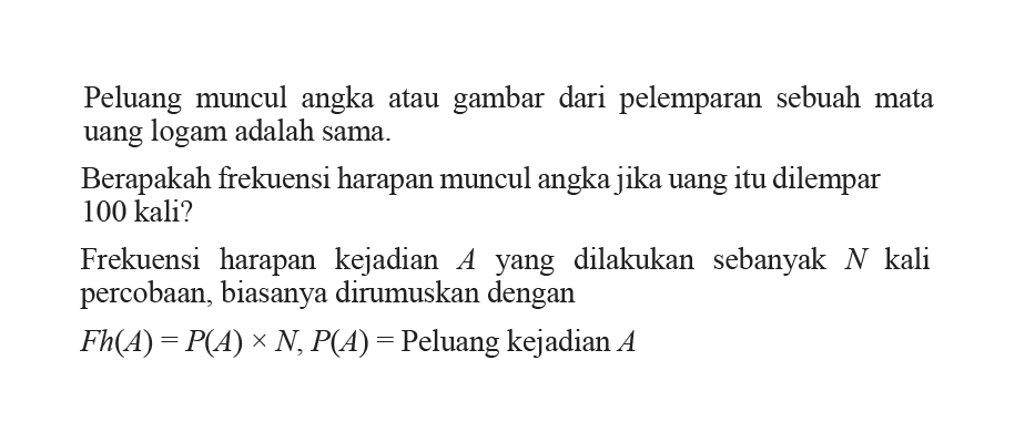 Peluang muncul angka atau gambar dari pelemparan sebuah mata uang logam adalah sama.Berapakah frekuensi harapan muncul angka jika uang itu dilempar 100 kali?Frekuensi harapan kejadian A yang dilakukan sebanyak N kali percobaan, biasanya dirumuskan denganFh(A)=P(A)xN, P(A)=Peluang kejadian A