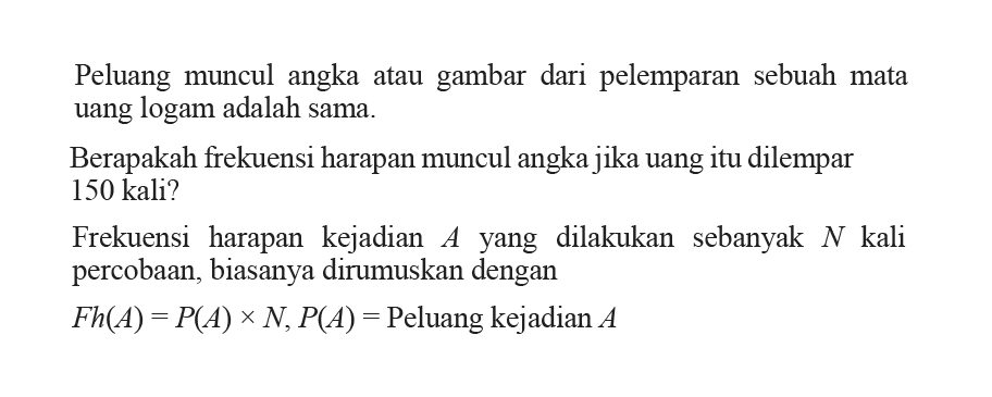 Peluang muncul angka atau gambar dari pelemparan sebuah mata uang logam adalah sama.Berapakah frekuensi harapan muncul angka jika uang itu dilempar 150 kali?Frekuensi harapan kejadian  A  yang dilakukan sebanyak  N  kali percobaan, biasanya dirumuskan denganFh(A)=P(A)xN, P(A)=Peluang kejadian  A 