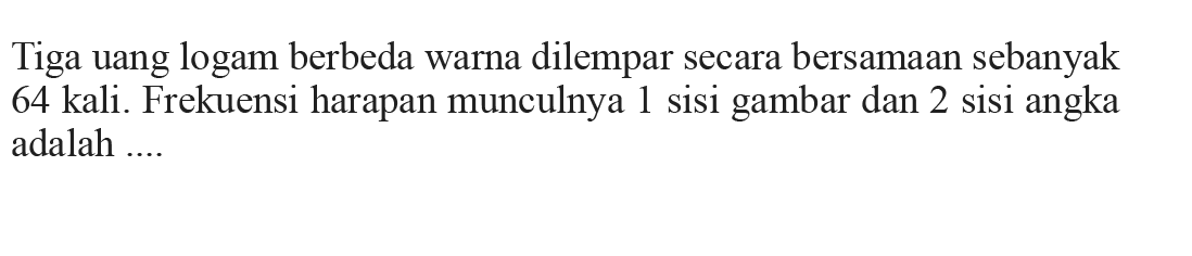 Tiga uang logam berbeda warna dilempar secara bersamaan sebanyak 64 kali. Frekuensi harapan munculnya 1 sisi gambar dan 2 sisi angka adalah....
