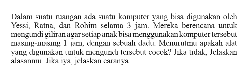 Dalam suatu ruangan ada suatu komputer yang bisa digunakan oleh Yessi, Ratna, dan Rohim selama 3 jam. Mereka berencana untuk mengundi giliran agar setiap anak bisa menggunakan komputer tersebut masing-masing 1 jam, dengan sebuah dadu. Menurutmu apakah alat yang digunakan untuk mengundi tersebut cocok? Jika tidak, Jelaskan alasanmu. Jika iya, jelaskan caranya.