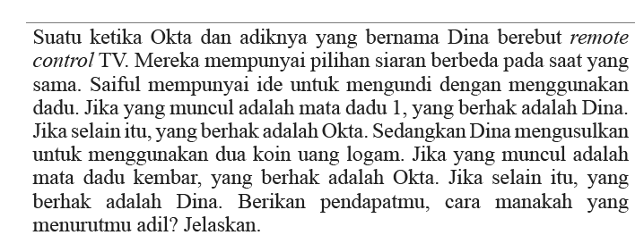 Suatu ketika Okta dan adiknya yang bernama Dina berebut remote control TV. Mereka mempunyai pilihan siaran berbeda pada saat yang sama. Saiful mempunyai ide untuk mengundi dengan menggunakan dadu. Jika yang muncul adalah mata dadu 1, yang berhak adalah Dina. Jika selain itu, yang berhak adalah Okta. Sedangkan Dina mengusulkan untuk menggunakan dua koin uang logam. Jika yang muncul adalah mata dadu kembar, yang berhak adalah Okta. Jika selain itu, yang berhak adalah Dina. Berikan pendapatmu, cara manakah yang menurutmu adil? Jelaskan.