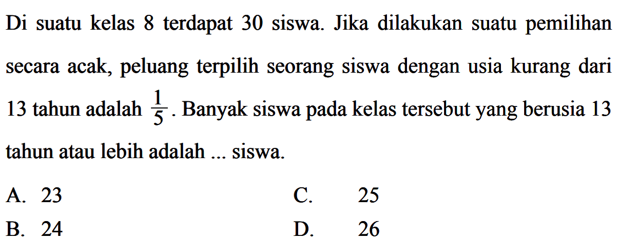 Di suatu kelas 8 terdapat 30 siswa. Jika dilakukan suatu pemilihan secara acak, peluang terpilih seorang siswa dengan usia kurang dari 13 tahun adalah  1/5 . Banyak siswa pada kelas tersebutyang berusia 13 tahun atau lebih adalah ... siswa.