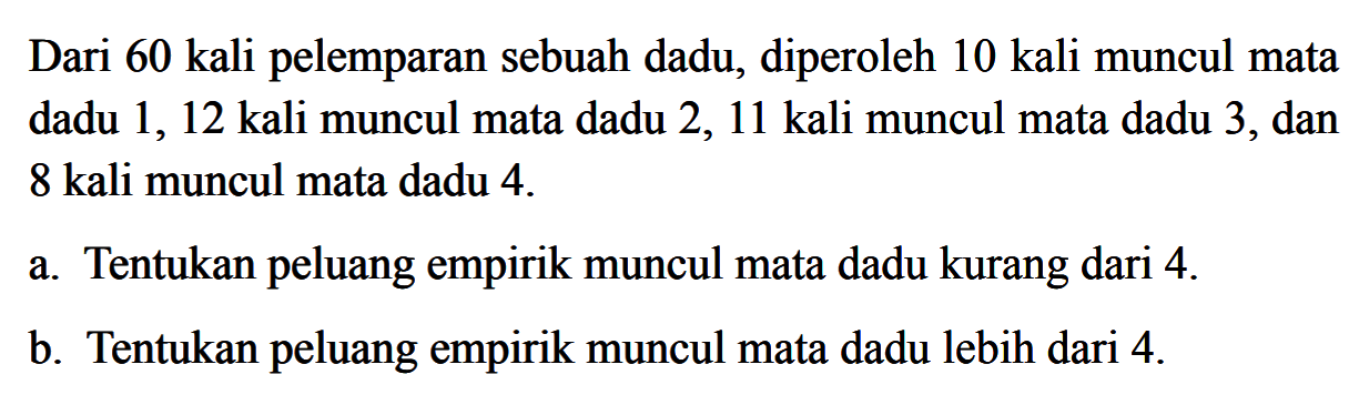 Dari 60 kali pelemparan sebuah dadu, diperoleh 10 kali muncul mata dadu 1, 12 kali muncul mata dadu 2, 11 kali muncul mata dadu 3, dan 8 kali muncul mata dadu 4. a. Tentukan peluang empirik muncul mata dadu kurang dari 4.b. Tentukan peluang empirik muncul mata dadu lebih dari 4.