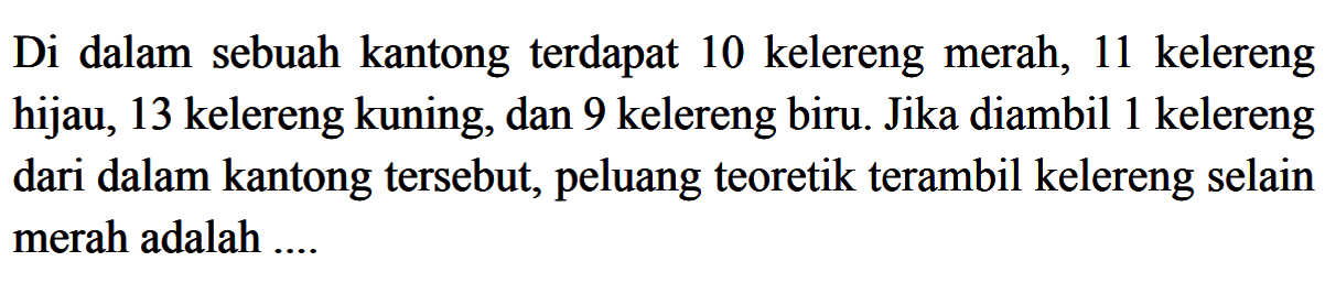 Di dalam sebuah kantong terdapat 10 kelereng merah, 11 kelereng hijau, 13 kelereng kuning, dan 9 kelereng biru. Jika diambil 1 kelereng dari dalam kantong tersebut, peluang teoretik terambil kelereng selain merah adalah ....