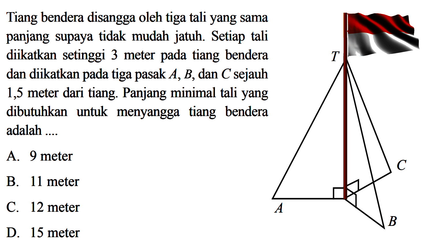 Tiang bendera disangga oleh tiga tali yang sama panjang supaya tidak mudah jatuh. Setiap tali diikatkan setinggi 3 meter pada tiang bendera dan diikatkan pada tiga pasak A,B,dan C sejauh 1,5 meter dari tiang. Panjang minimal tali yang dibutuhkan untuk menyangga tiang bendera adalah ....
