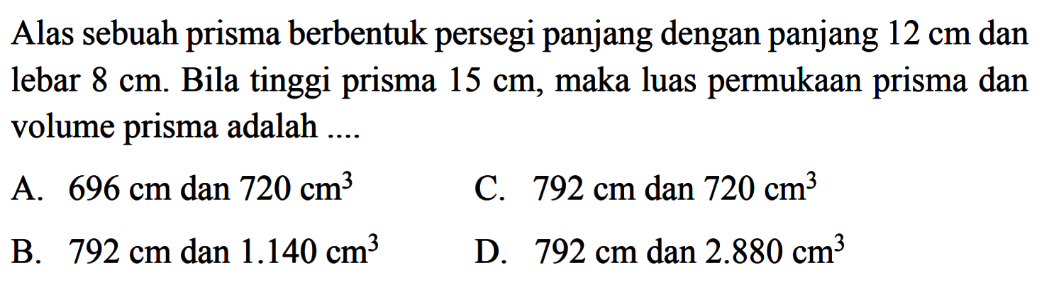 Alas sebuah prisma berbentuk persegi panjang dengan panjang 12 cm dan lebar 8 cm. Bila tinggi prisma 15 cm, maka luas permukaan prisma dan volume prisma adalah ....