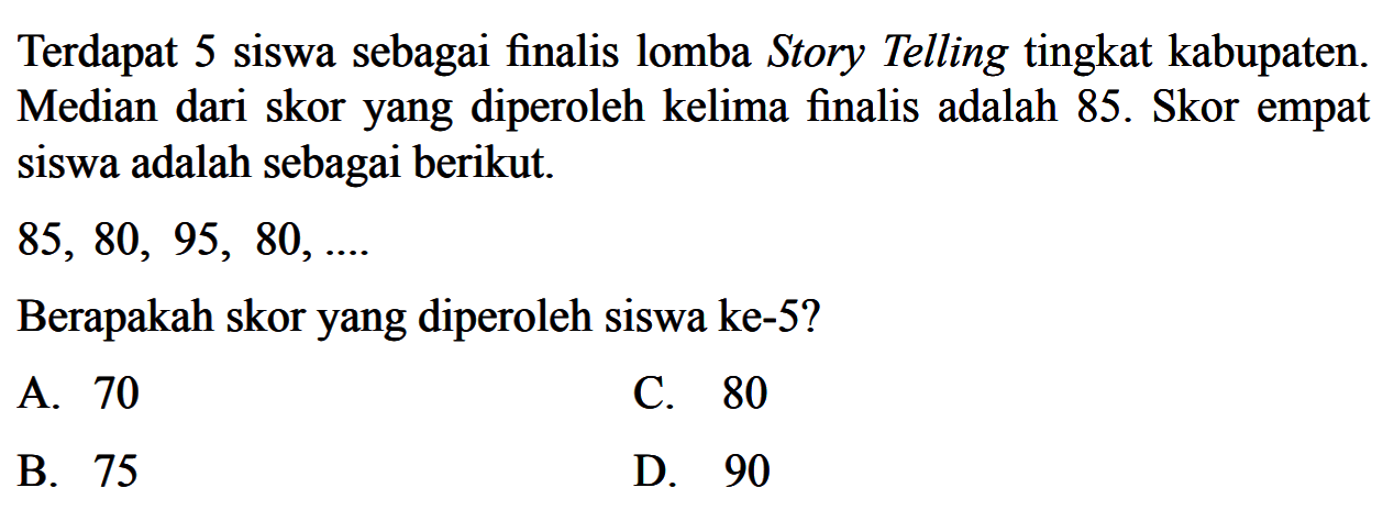 Terdapat 5 siswa sebagai finalis lomba Story Telling tingkat kabupaten. Median dari skor yang diperoleh kelima finalis adalah 85. Skor empat siswa adalah sebagai berikut. 85,80,95,80, .... Berapakah skor yang diperoleh siswa ke-5?