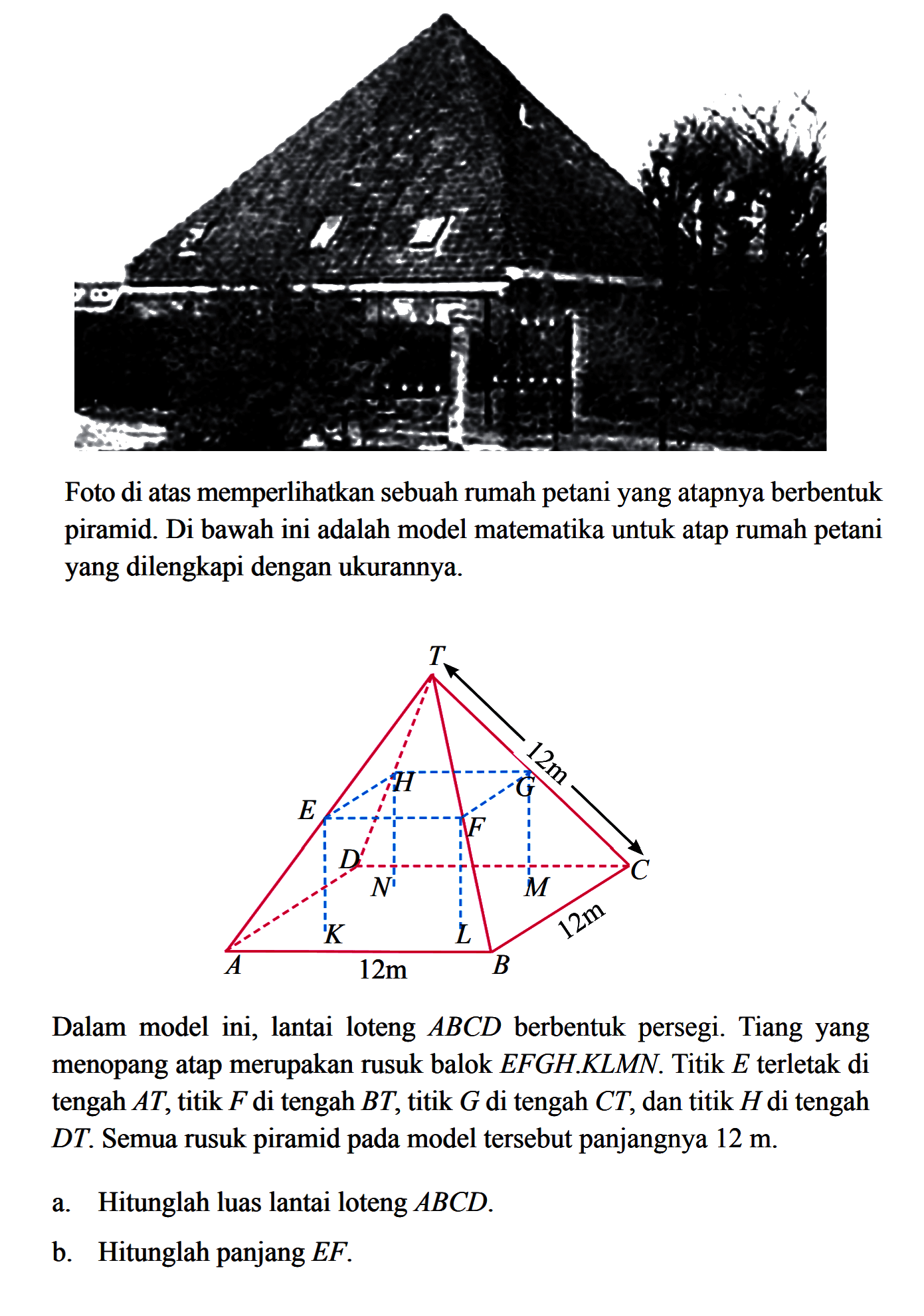 Foto di atas memperlihatkan sebuah rumah petani yang atapnya berbentuk piramid. Di bawah ini adalah model matematika untuk atap rumah petani yang dilengkapi dengan ukurannya 12m 12m  Dalam model ini, lantai loteng ABCD berbentuk persegi. Tiang yang menopang atap merupakan rusuk balok EFGH.KLMN. Titik E terletak di tengah AT,titik F di tengah BT, titik G di tengah CT, dan titik H di tengah DT. Semua rusuk piramid pada model tersebut panjangnya 12 m. a. Hitunglah luas lantai loteng ABCD b. Hitunglah panjang EF.