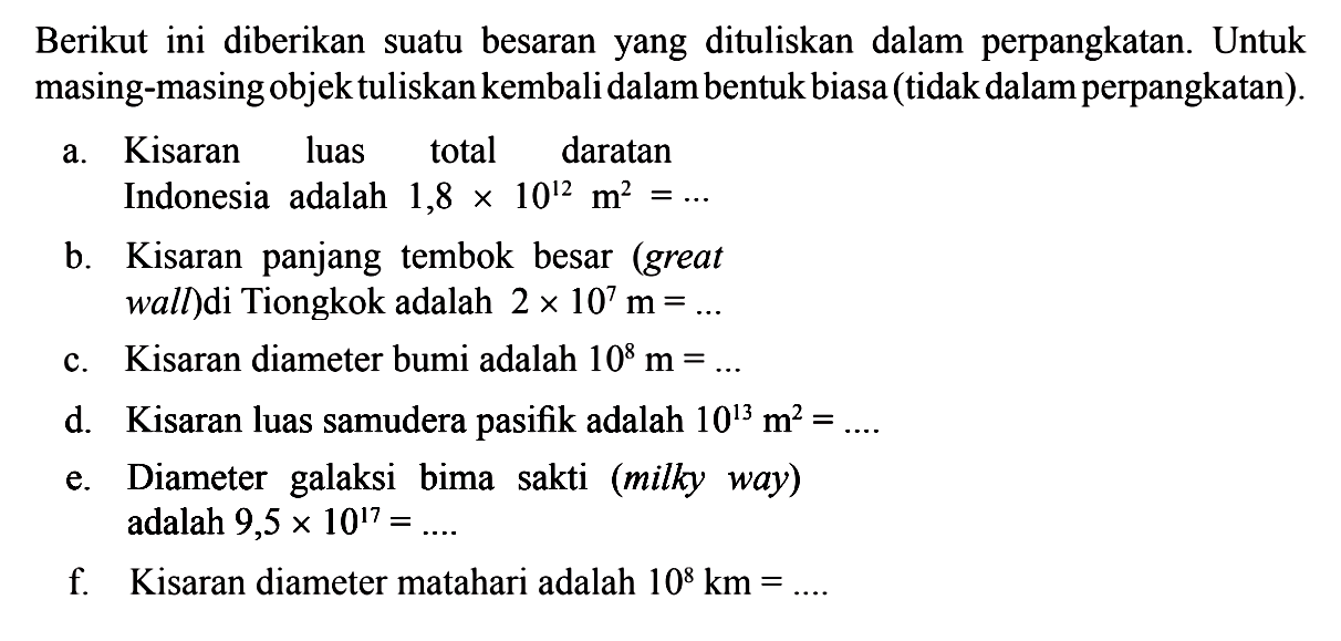 Berikut ini diberikan suatu besaran  yang dituliskan dalam perpangkatan. Untuk masing-masing objek tuliskan kembali dalam bentuk biasa (tidak dalam perpangkatan). a. Kisaran luas total daratan Indonesia   adalah 1,8 x 10^(12)  m^2 =... b. Kisaran  panjang tembok besar (great wall) di Tiongkok adalah 2 x 10^7 m = ... c. Kisaran diameter bumi adalah 10^8 m =... d. Kisaran luas samudera pasifik adalah 10^13 m^2 =... e. Diameter  galaksi bima   sakti (milky way) adalah 9,5 x 10^17 =... f. Kisaran diameter matahari adalah 10^8 km =...