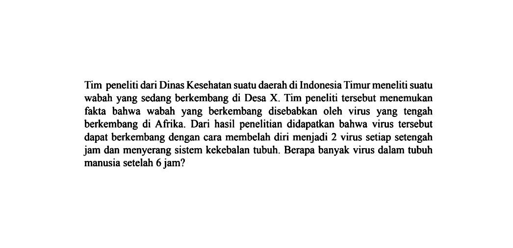 Tim peneliti dari Dinas Kesehatan suatu daerah di Indonesia Timur meneliti suatu wabah yang sedang berkembang di Desa X. Tim peneliti tersebut menemukan fakta bahwa wabah yang berkembang disebabkan yang oleh virus yang tengah berkembang di Afrika. Dari hasil penelitian didapatkan bahwa virus tersebut dapat berkembang dengan cara membelah diri menjadi 2 virus setiap setengah jam dan menyerang sistem kekebalan tubuh. Berapa banyak virus dalam tubuh manusia setelah 6 jam?