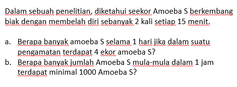 Dalam sebuah penelitian, diketahui seekor Amoeba S berkembang biak dengan membelah diri sebanyak 2 kali setiap 15 menit. a. Berapa banyak amoeba S selama 1 hari jika dalam suatu pengamatan terdapat 4 ekor amoeba S? b. Berapa banyak jumlah Amoeba S mula-mula dalam 1 jam terdapat minimal 1000 Amoeba S?