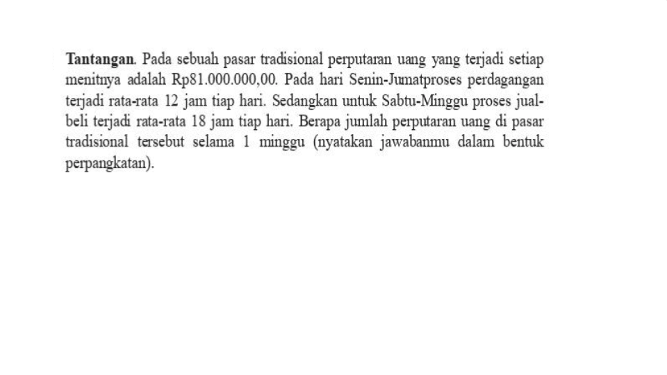 Tantangan. Pada sebuah pasar tradisional perputaran uang yang terjadi setiap menitnya adalah Rp81.000.000,00. Pada hari Senin-Jumat proses perdagangan terjadi rata-rata 12 jam tiap hari. Sedangkan untuk Sabtu-Minggu proses jual - beli terjadi rata-rata 18 jam tiap hari. Berapa jumlah perputaran uang di pasar tradisional tersebut selama 1 minggu (nyatakan jawabanmu dalam bentuk perpangkatan) .