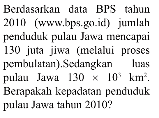 Berdasarkan data BPS tahun 2010 (www.bps.go.id) jumlah penduduk pulau Jawa mencapai 130 juta jiwa (melalui proses pembulatan). Sedangkan luas pulau Jawa 130 x 10^3 km^2. Berapakah kepadatan penduduk pulau Jawa tahun 2010?