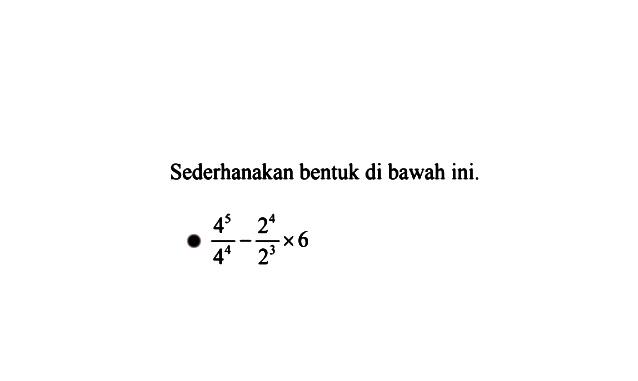 Sederhanakan bentuk di bawah ini. 4^5 / 4^4 - 2^4 / 2^3 x 6