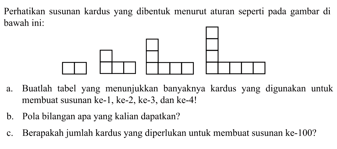 Perhatikan susunan kardus yang dibentuk menurut aturan seperti pada gambar di bawah ini: a. Buatlah tabel yang menunjukkan banyaknya kardus yang digunakan  untuk membuat susunan ke-1, ke-2, ke-3, dan ke-4! b. Pola bilangan apa yang kalian dapatkan? c. Berapakah jumlah kardus yang diperlukan untuk membuat susunan ke-100?