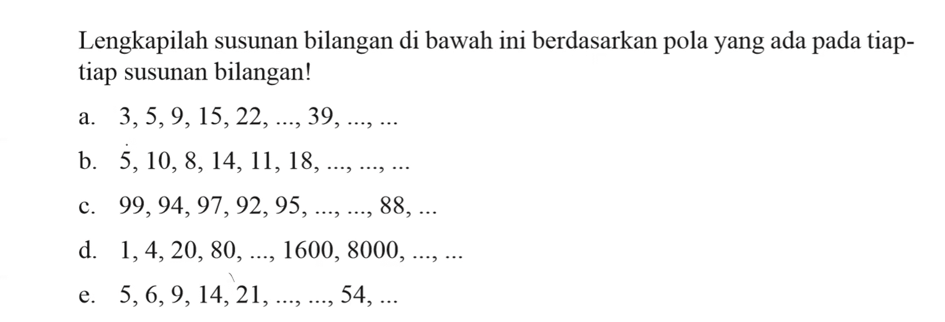 Lengkapilah susunan bilangan di bawah ini berdasarkan pola yang ada pada tiap - tiap susunan bilangan! a. 3, 5, 9,15, 22, ..., 39, ..., ... b. 5,10, 8, 14, 11, 18, ..., ... , ... c. 99, 94, 97, 92, 95, ..., ..., 88, ... d. 1, 4, 20, 80, ..., 1600, 8000, ..., .... e. 5, 6, 9, 14, 21, ..., ..., 54, ...