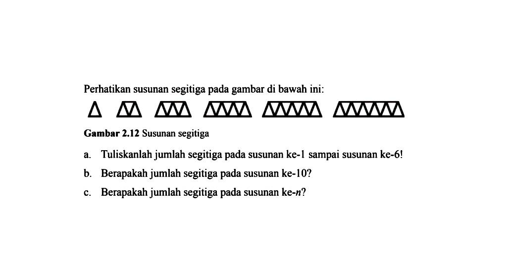 Perhatikan susunan segitiga pada gambar di bawah ini: Gambar 2.12 Susunan segitiga a. Tuliskanlah jumlah segitiga pada susunan ke-1 sampai susunan ke-6! b. Berapakah jumlah segitiga pada susunan ke-10? c. Berapakah jumlah segitiga pada susunan ke-n?