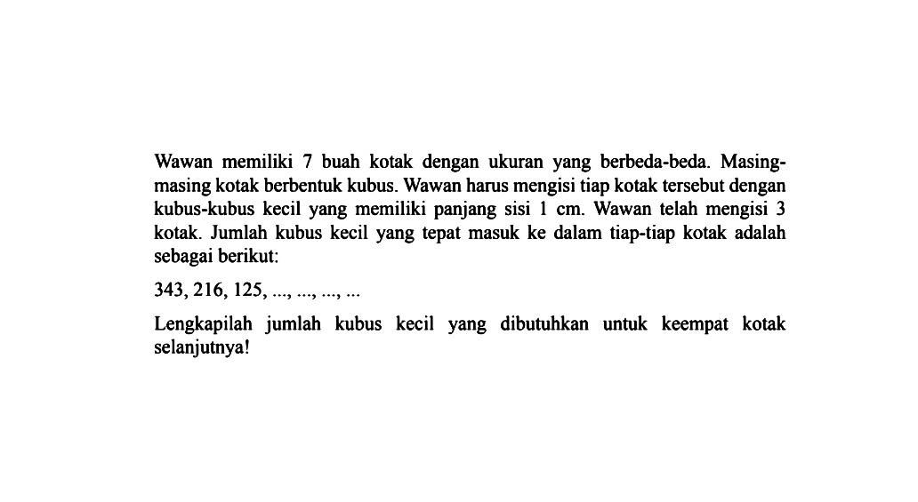 Wawan  memiliki 7 buah kotak dengan ukuran yang berbeda-beda.  Masing-masing kotak berbentuk kubus. Wawan harus mengisi tiap kotak tersebut dengan kubus-kubus kecil yang memiliki panjang sisi 1 cm. Wawan telah  mengisi 3 kotak. Jumlah kubus kecil yang tepat masuk ke dalam tiap-tiap kotak adalah sebagai berikut: 343, 216, 125, ..., ..., ..., ... Lengkapilah jumlah kubus kecil yang dibutuhkan untuk keempat kotak selanjutnya!