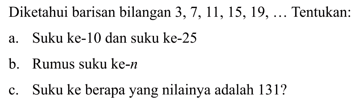 Diketahui barisan bilangan 3,7, 11,15, 19,... Tentukan: a. Suku ke-10 dan suku ke-25 b. Rumus suku ke-n c. Suku ke berapa yang nilainya adalah 131?