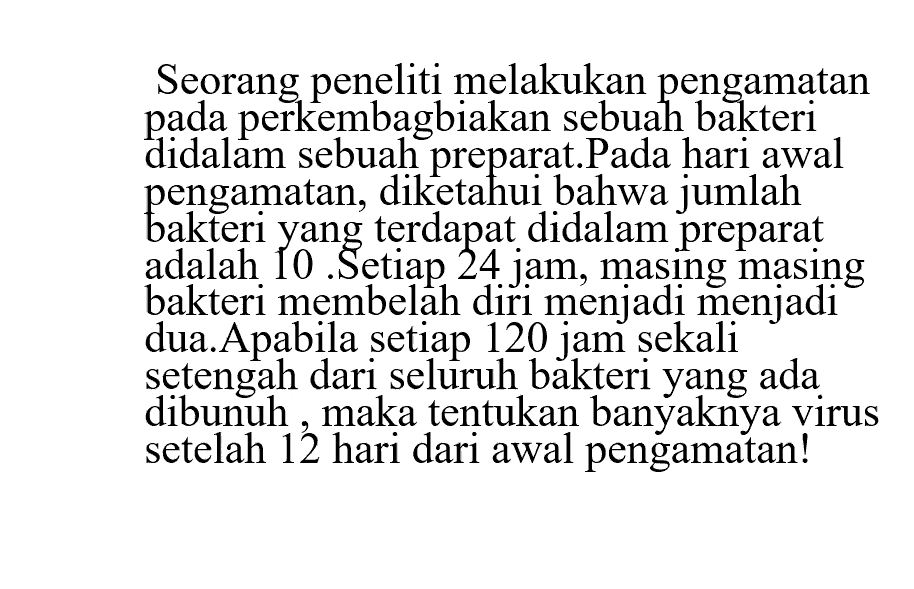 Seorang peneliti melakukan pengamatan pada perkembangbiakan sebuah bakteri didalam sebuah preparat. Pada hari awal pangamatan, diketahui bahwa jumlah bakteri yang terdapat didalam preparat adalah 10. Setiap 24 jam, masing masing bakteri membelah diri menjadi dua. Apabila setiap 120 jam sekali setengah dari seluruh bakteri yang ada dibunuh, maka tentukan banyaknya virus setelah 12 hari dari awal pengamatan!