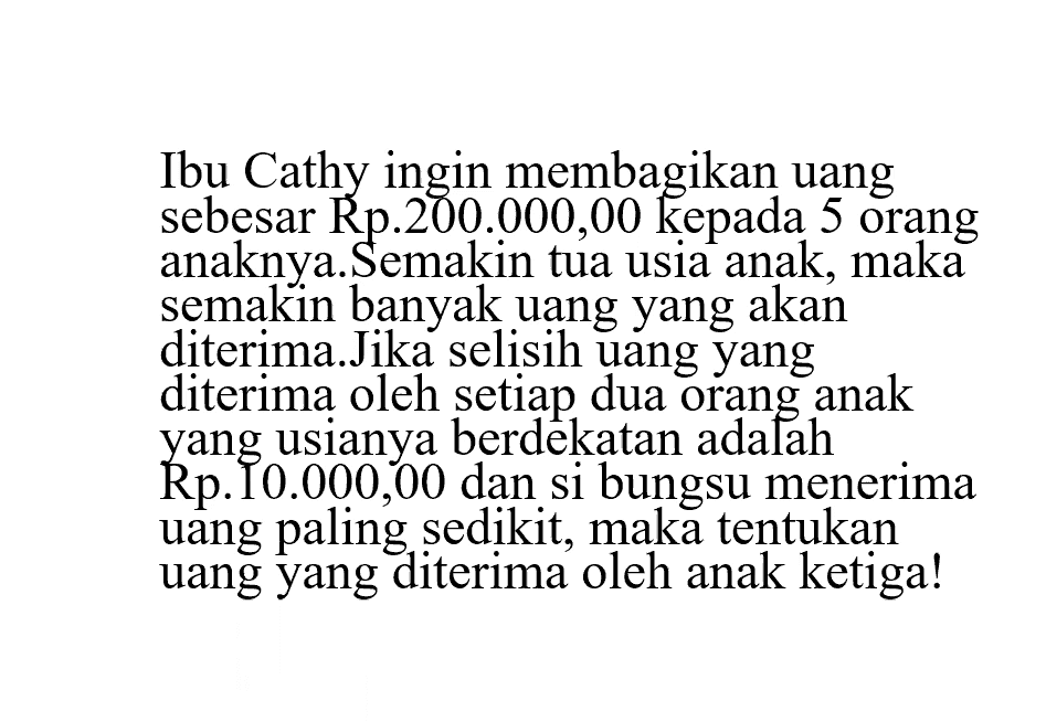 Ibu Cathy ingin membagikan uang sebesar Rp. 200.000,00 kepada 5 orang anaknya. Semakin tua usia anak, maka semakin banyak uang yang akan diterima. Jika selisih uang yang diterima oleh setiap dua orang anak Rp.10.000,00 dan si bungsu menerima uang paling sedikit, maka tentukan uang yang diterima oleh anak ketiga!