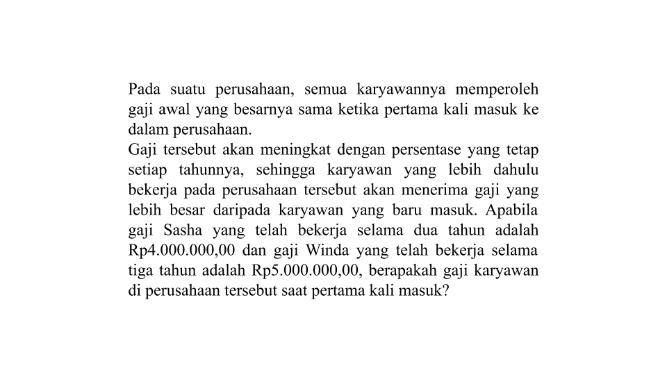 Pada suatu perusahaan, semua karyawannya memperoleh gaji awal yang besarnya sama ketika pertama kali masuk ke dalam perusahaan. Gaji tersebut akan meningkat dengan persentase yang tetap setiap tahunnya, sehingga karyawan yang lebih dahulu bekerja pada perusahaan tersebut akan menerima gaji yang lebih besar daripada karyawan yang baru masuk, Apabila gaji Sasha yang telah bekerja selama dua tahun adalah Rp4.000.000,00 dan gaji Winda yang telah bekerja selama tiga tahun adalah Rp5.000.000,00, berapakah gaji karyawan di perusahaan tersebut saat pertama kali masuk?