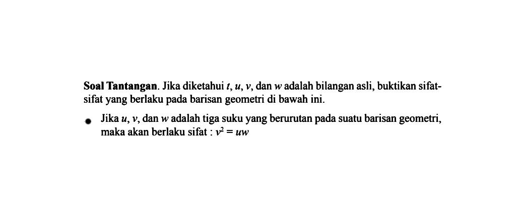 Soal Tantangan. Jika diketahui t, u, v, dan w adalah bilangan asli, buktikan sifat-sifat yang berlaku pada barisan geometri di bawah ini. Jika u, v, dan w adalah tiga suku yang berurutan pada suatu barisan geometri, maka akan berlaku sifat : v^2 = uw