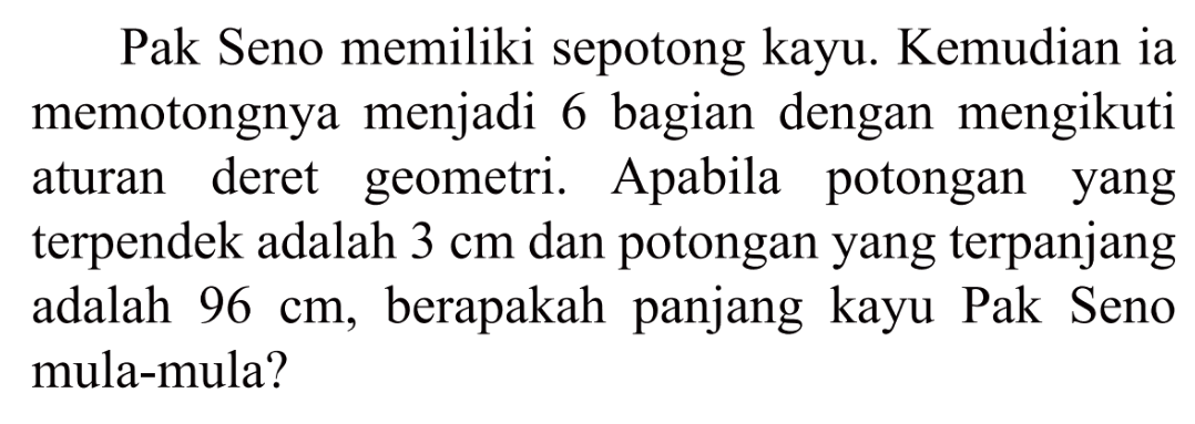 Pak Seno memiliki sepotong kayu. Kemudian ia memotongnya menjadi 6 bagian dengan mengikuti deret geometri. Apabila aturan potongan yang terpendek adalah 3 cm dan potongan yang terpanjang adalah 96 cm, berapakah panjang kayu Pak Seno mula-mula?