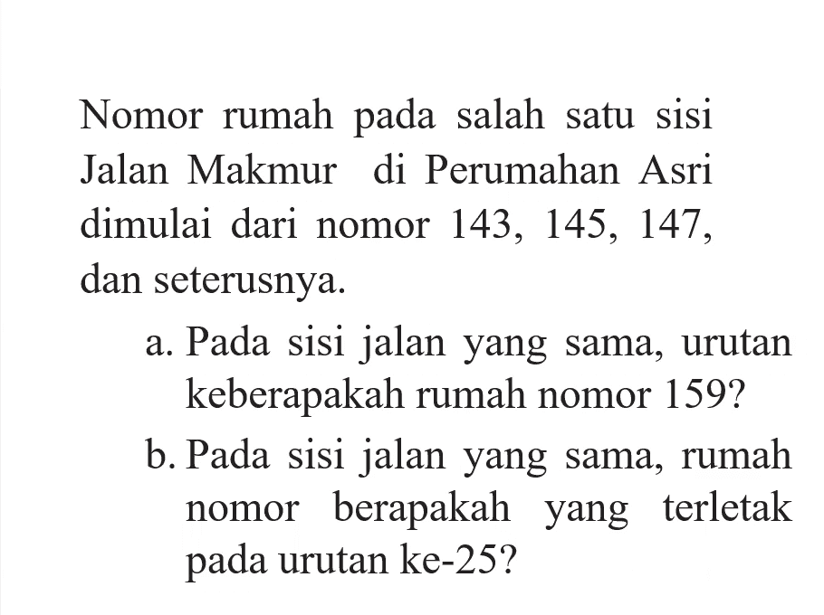 Nomor rumah pada salah satu sisi Jalan Makmur di Perumahan Asri dimulai dari nomor 143, 145, 147 dan seterusnya. a. Pada sisi jalan yang sama, urutan keberapakah rumah nomor 1592 b. Pada sisi jalan yang sama, rumah nomor berapakah yang terletak pada urutan ke-25?