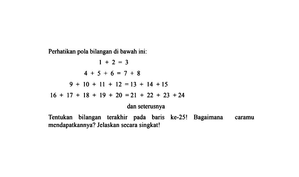 Perhatikan pola bilangan di bawah ini: 1 + 2 = 3 4 + 5 + 6 = 7 + 8 9 + 10 + 11 + 12 = 13 + 14 + 15 16 + 17 + 18 + 19 + 20 = 21 + 22 + 23 + 24 dan seterusnya Tentukan bilangan terakhir pada baris ke-25! Bagaimana caramu mendapatkannya? Jelaskan secara singkat!