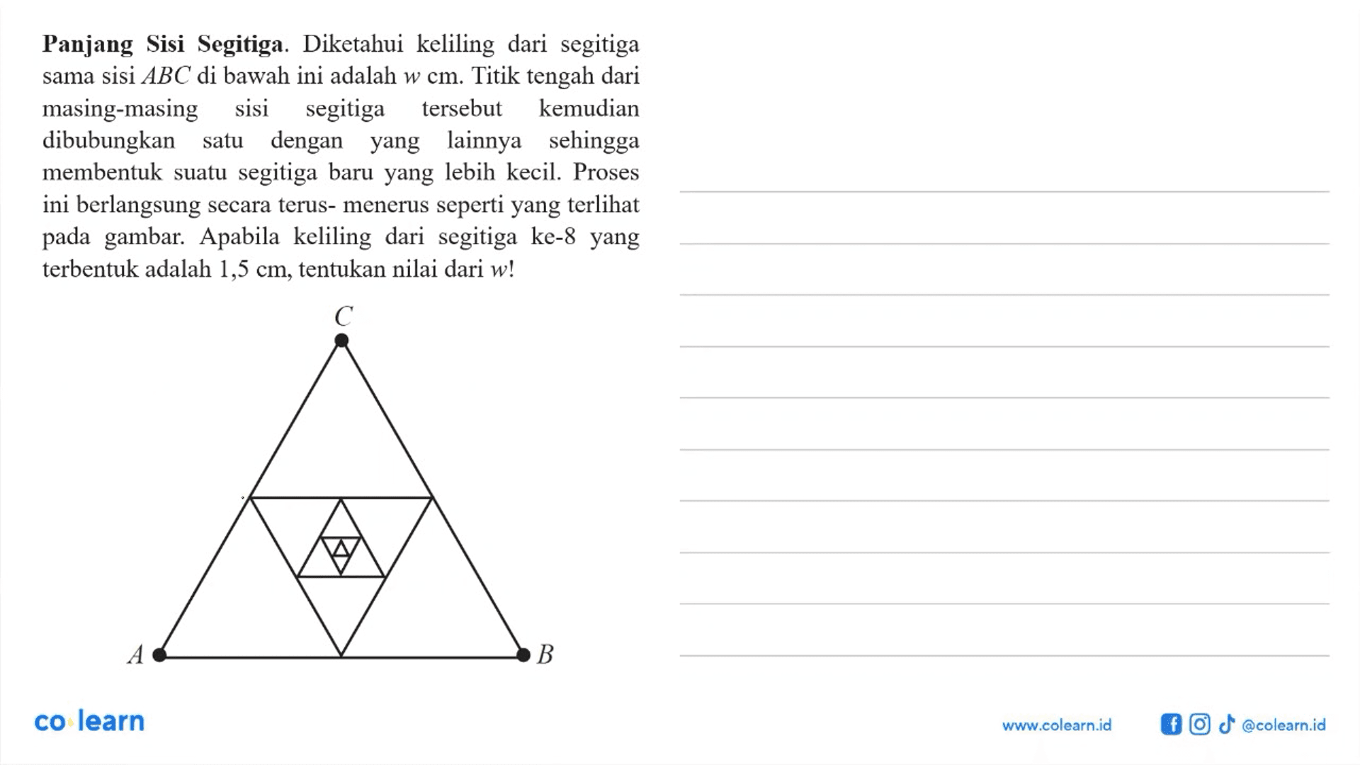 Panjang Sisi Segitiga. Diketahui keliling dari segitiga sama sisi  ABC di bawah ini adalah w cm . Titik tengah dari masing-masing sisi segitiga tersebut kemudian dibubungkan satu dengan yang lainnya sehingga membentuk suatu segitiga baru yang lebih kecil. Proses ini berlangsung secara terus- menerus seperti yang terlihat pada gambar. Apabila keliling dari segitiga ke-8 yang terbentuk adalah  1,5 cm , tentukan nilai dari  w ! 
