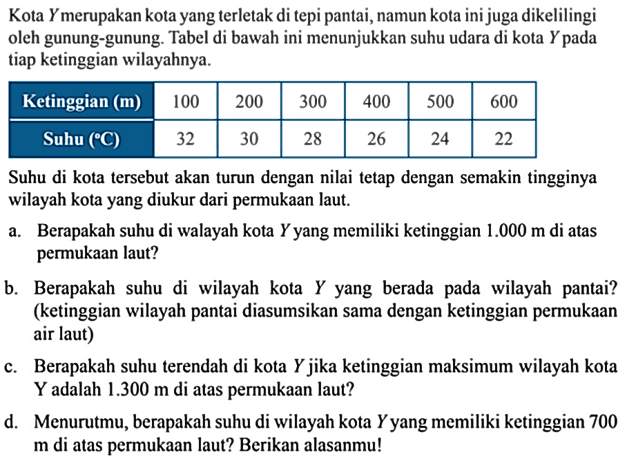 Kota Ymerupakan kota yang terletak di tepi pantai,namun kota inijuga dikelilingi oleh gunung-gunung Tabel di bawah ini menunjukkan suhu udara di kota Y pada tiap ketinggian wilayahnya. Ketinggian (m) 100 200 300 400 500 600 Suhu (C) 32 30 28 26 24 22 Suhu di kota tersebut akan turun dengan nilai tetap dengan semakin tingginya wilayah kota yang diukur dari permukaan laut. Berapakah suhu di walayah kota Y yang memiliki ketinggian 1.000 m di atas perukaan laut? b. Berapakah suhu di wilayah kota Y yang berada pada wilayah pantai? (ketinggian wilayah pantai diasumsikan sama dengan ketinggian permukaan air laut) c. Berapakah suhu terendah di kota Y jika ketinggian maksimum wilayah kota Y adalah 1.300 m di atas permukaan laut? d. Menurutmu, berapakah suhu di wilayah kota Yyang memiliki ketinggian 700 m di atas permukaan laut? Berikan alasanmul!