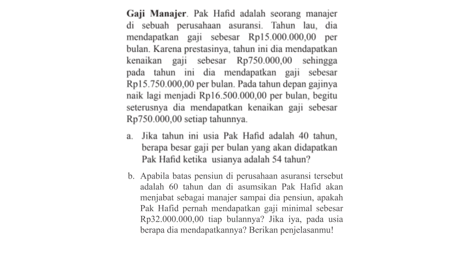 Gaji Manajer. Pak Hafid adalah seorang manajer di sebuah perusahaan asuransi. Tahun lau, dia mendapatkan gaji sebesar Rp15.000.000,00 per bulan. Karena prestasinya, tahun ini dia mendapatkan kenaikan gaji sebesar Rp750.000,00 sehingga pada tahun ini dia mendapatkan gaji sebesar Rp15.750.000,00 per bulan. Pada tahun depan gajinya naik lagi menjadi Rp16.500.000,00 per bulan, begitu seterusnya dia mendapatkan kenaikan gaji sebesar Rp750.000,00 setiap tahunnya. 
a. Jika tahun ini usia Pak Hafid adalah 40 tahun, berapa besar gaji per bulan yang akan didapatkan Pak Hafid ketika usianya adalah 54 tahun? 
b. Apabila batas pensiun di perusahaan asuransi tersebut adalah 60 tahun dan di asumsikan Pak Hafid akan menjabat sebagai manajer sampai dia pensiun, apakah Pak Hafid pernah mendapatkan gaji minimal sebesar Rp32.000.000,00 tiap bulannya? Jika iya, pada usia berapa dia mendapatkannya? Berikan penjelasanmu!