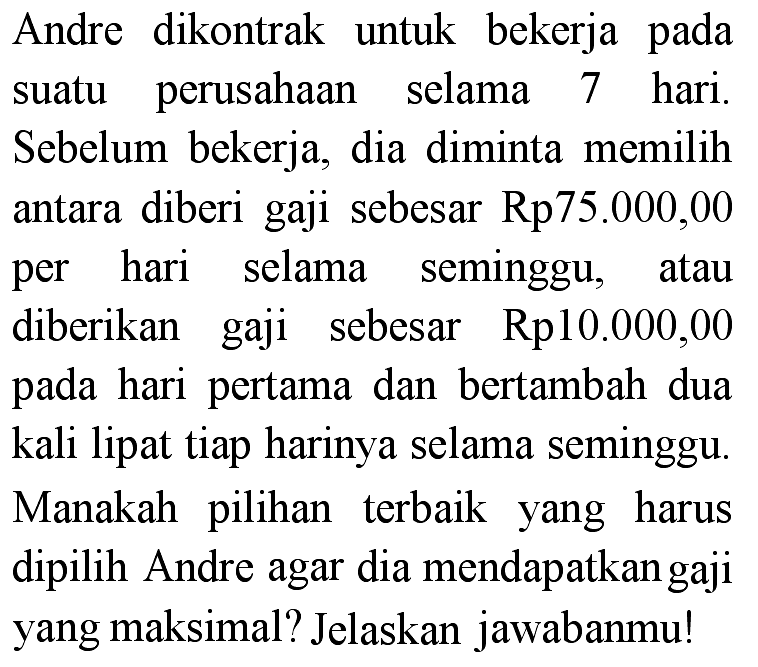 Andre dikontrak untuk bekerja pada suatu perusahaan selama 7 hari. Sebelum bekerja, dia diminta memilih antara diberi gaji sebesar Rp75.000,00 per hari selama seminggu, atau diberikan gaji sebesar Rp10.000,00 pada hari pertama dan bertambah dua kali lipat tiap harinya selama seminggu. Manakah pilihan terbaik yang harus dipilih Andre agar dia mendapatkan gaji yang maksimal? Jelaskan jawabanmu!