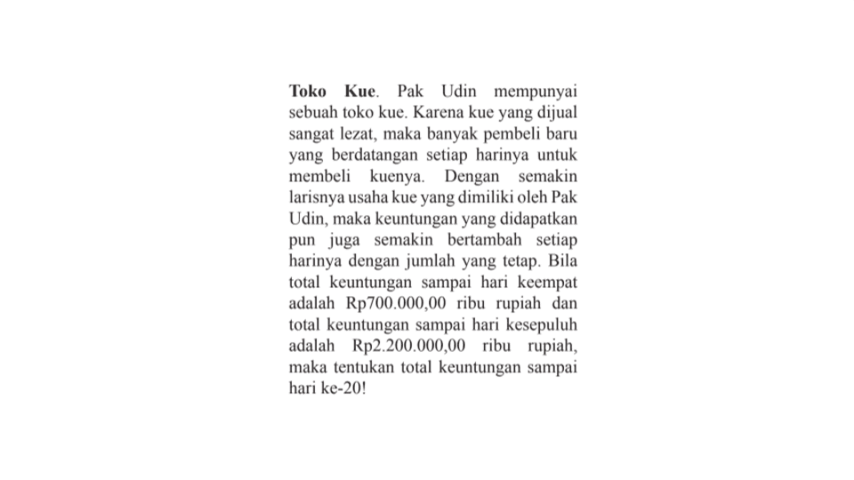 Toko Kue. Pak Udin mempunyai sebuah toko kue. Karena kue yang dijual sangat le2at, maka banyak pembeli baru yang berdatangan setiap harinya untuk membeli kuenya: Dengan Semakin Iarisnya usaha kue yang dimiliki oleh Pak Udin, maka keuntungan yang didapatkan pun juga Semakin bertambah setiap harinya dengan jumlah yang tetap. Bila total keuntungan sampai hari keempat adalah Rp700.000,00 ribu rupiah dan total keuntungan sampai hari kesepuluh adalah Rp2.200.000,00 ribu rupiah, maka tentukan total keuntungan sampai hari ke-20!