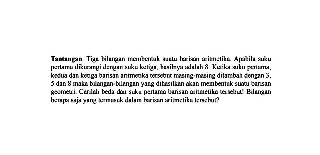 Tantangan. Tiga bilangan membentuk suatu barisan aritmetika. Apabila suku pertama dikurangi dengan suku ketiga, hasilnya adalah 8. Ketika suku pertama, kedua dan ketiga barisan aritmetika tersebut masing-masing ditambah dengan 3, 5 dan 8 maka bilangan-bilangan yang dihasilkan akan membentuk suatu barisan geometri. Carilah beda dan suku pertama barisan aritmetika tersebut! Bilangan berapa saja yang termasuk dalam barisan aritmetika tersebut?