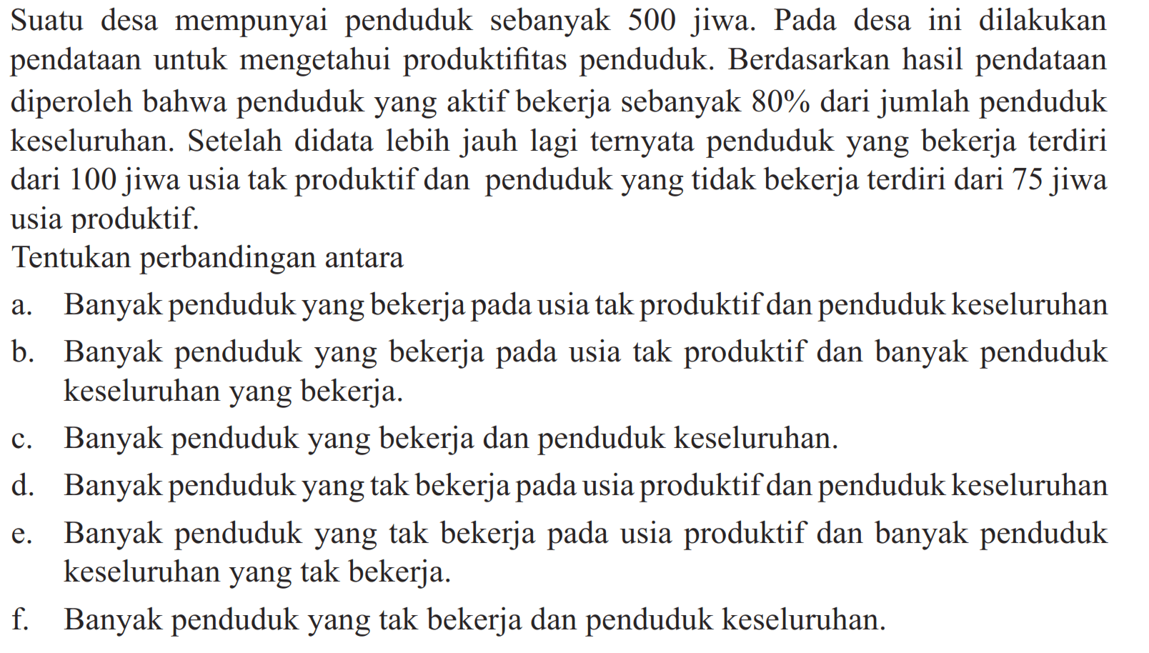 Suatu desa mempunyai penduduk sebanyak 500 jiwa. Pada desa ini dilakukan pendataan untuk mengetahui produktifitas penduduk. Berdasarkan hasil pendataan diperoleh bahwa penduduk yang aktif bekerja sebanyak 80% dari jumlah penduduk keseluruhan. Setelah didata lebih jauh lagi ternyata penduduk yang bekerja terdiri dari 100 jiwa usia tak produktif dan penduduk yang tidak bekerja terdiri dari 75 jiwa usia produktif.
Tentukan perbandingan antara
a. Banyak penduduk yang bekerja pada usia tak produktif dan penduduk keseluruhan
b. Banyak penduduk yang bekerja pada usia tak produktif dan banyak penduduk keseluruhan yang bekerja.
c. Banyak penduduk yang bekerja dan penduduk keseluruhan.
d. Banyak penduduk yang tak bekerja pada usia produktif dan penduduk keseluruhan
e. Banyak penduduk yang tak bekerja pada usia produktif dan banyak penduduk keseluruhan yang tak bekerja.
f. Banyak penduduk yang tak bekerja dan penduduk keseluruhan.