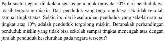 Pada suatu negara dilakukan sensus penduduk ternyata 20% dari penduduknya masih tergolong miskin. Dari penduduk yang tergolong kaya 5% tidak sekolah sampai tingkat atas. Selain itu, dari keseluruhan penduduk yang sekolah sampai tingkat atas 10%  adalah penduduk tergolong miskin. Berapakah perbandingan penduduk miskin yang tidak bisa sekolah sampai tingkat menengah atas dengan jumlah penduduk keseluruhan pada negara tersebut?