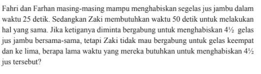 Fahri dan Farhan masing-masing mampu menghabiskan segelas jus jambu dalam waktu 25 detik. Sedangkan Zaki membutuhkan waktu 50 detik untuk melakukan hal yang sama. Jika ketiganya diminta bergabung untuk menghabiskan 4 1/2 gelas jus jambu bersama-sama, tetapi Zaki tidak mau bergabung untuk gelas keempat dan ke lima, berapa lama waktu yang mereka butuhkan untuk menghabiskan 4 1/2  jus tersebut? 