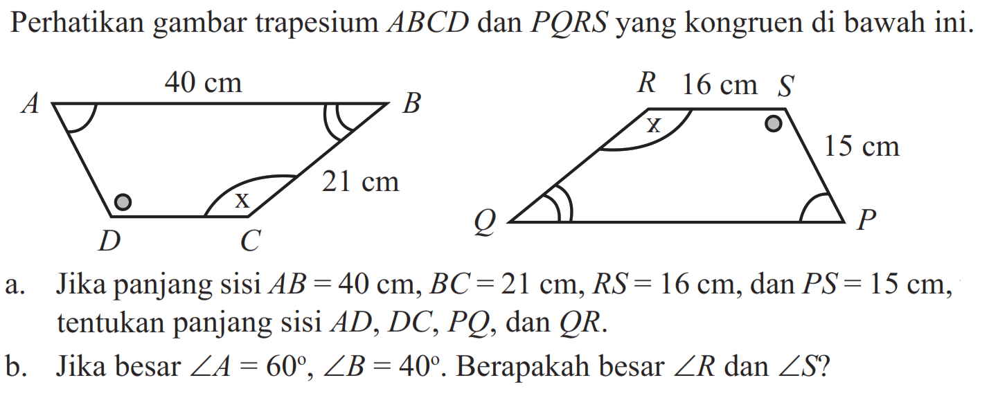 Perhatikan gambar trapesium  ABCD  dan  PQRS  yang kongruen di bawah ini. 40 cm 21 cm 16 cm 15 cm
a. Jika panjang sisi  AB=40 cm, BC=21 cm, R S=16 cm, dan  PS=15 cm, tentukan panjang sisi  AD, DC, PQ, dan  QR.
b. Jika besar  sudut A=60, sudut B=40 . Berapakah besar  sudut R  dan  sudut S?