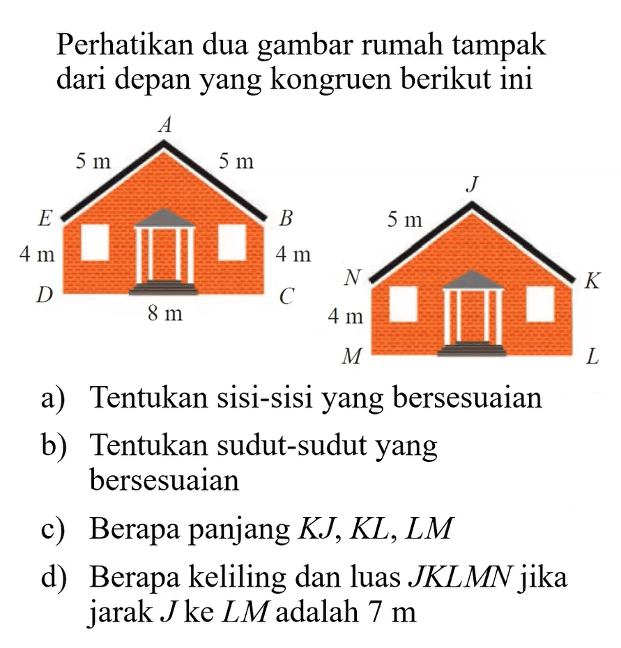 Perhatikan dua gambar rumah tampak dari depanyang kongruen berikutinia) Tentukan sisi-sisiyang bersesuaianb) Tentukan sudut-sudutyang bersesuaianc) Berapa panjang  K J, K L, L M d) Berapa keliling dan luas  J K L M N  jika jarak  J  ke  L M  adalah  7 m 